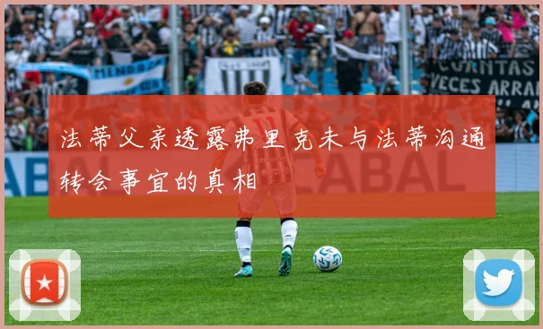 法蒂父亲透露弗里克未与法蒂沟通转会事宜的真相