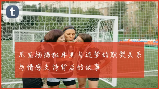 尼克杨揭秘库里与追梦的默契关系与情感支持背后的故事