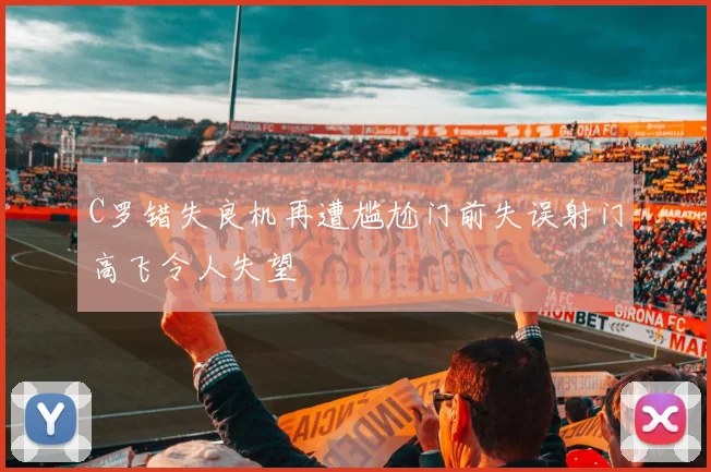 C罗错失良机再遭尴尬门前失误射门高飞令人失望