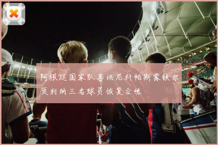 阿根廷国家队喜讯尼科帕斯蒙铁尔莫利纳三名球员恢复合练