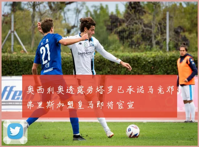 奥西利奥透露劳塔罗已承诺马竞邓弗里斯加盟皇马即将官宣