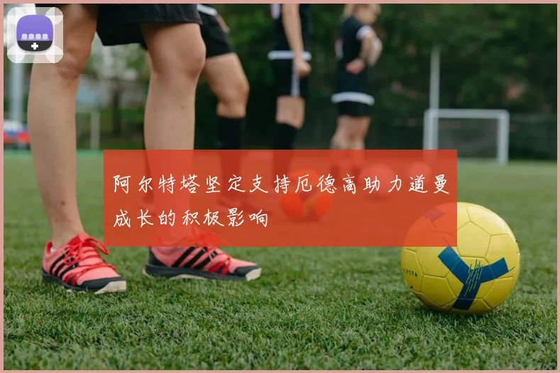 阿尔特塔坚定支持厄德高助力道曼成长的积极影响
