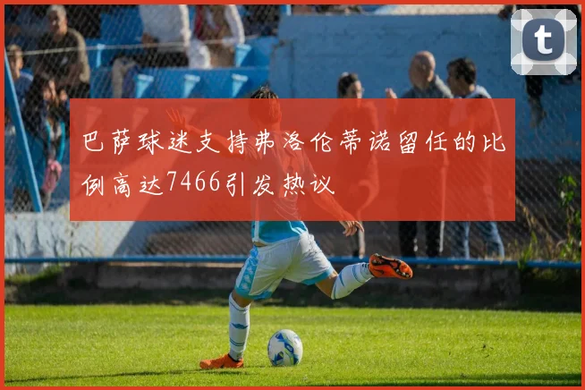 巴萨球迷支持弗洛伦蒂诺留任的比例高达7466引发热议