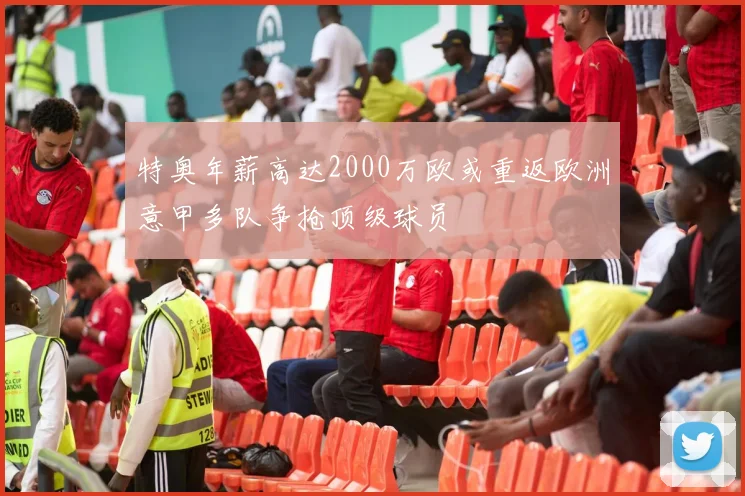 特奥年薪高达2000万欧或重返欧洲意甲多队争抢顶级球员