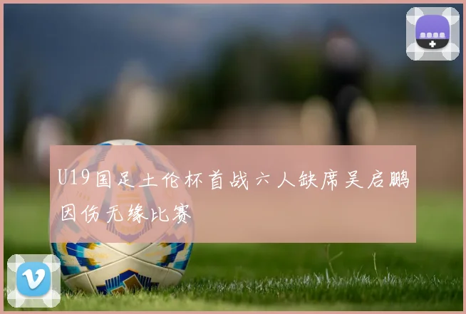 U19国足土伦杯首战六人缺席吴启鹏因伤无缘比赛