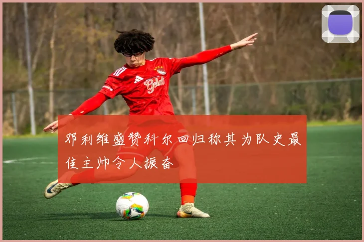 邓利维盛赞科尔回归称其为队史最佳主帅令人振奋