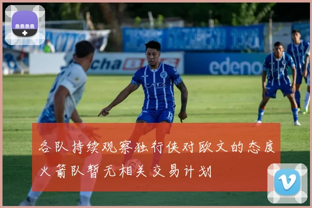 各队持续观察独行侠对欧文的态度火箭队暂无相关交易计划