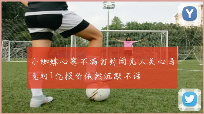 小蜘蛛心寒不满打封闭无人关心马竞对1亿报价依然沉默不语