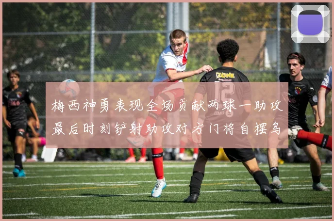 梅西神勇表现全场贡献两球一助攻最后时刻铲射助攻对方门将自摆乌龙