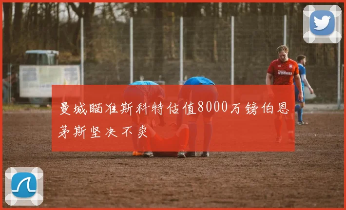 曼城瞄准斯科特估值8000万镑伯恩茅斯坚决不卖