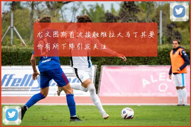 尤文图斯首次接触维拉大马丁其要价有所下降引发关注
