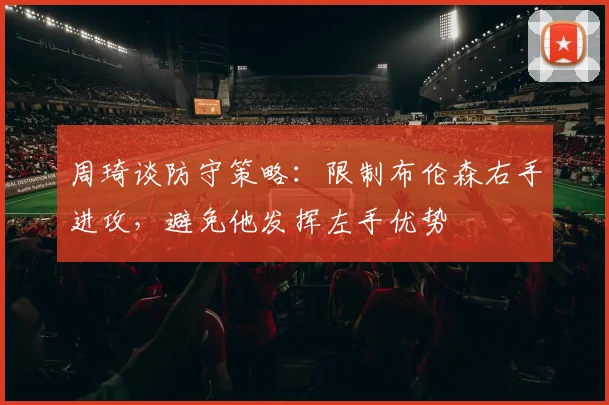 周琦谈防守策略：限制布伦森右手进攻，避免他发挥左手优势