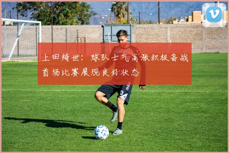 上田绮世：球队士气高涨积极备战首场比赛展现良好状态