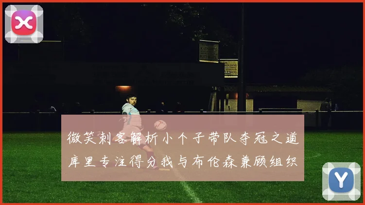微笑刺客解析小个子带队夺冠之道库里专注得分我与布伦森兼顾组织与得分