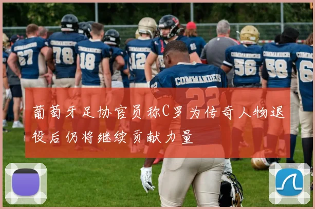 葡萄牙足协官员称C罗为传奇人物退役后仍将继续贡献力量